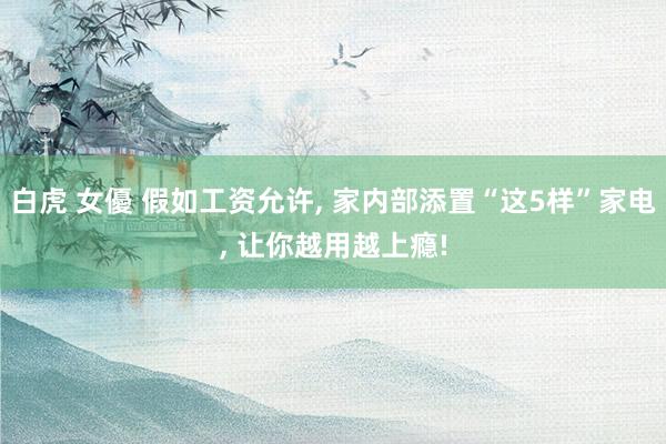 白虎 女優 假如工资允许, 家内部添置“这5样”家电, 让你越用越上瘾!
