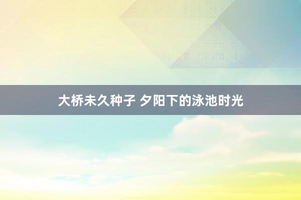 大桥未久种子 夕阳下的泳池时光