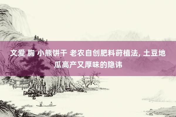 文爱 胸 小熊饼干 老农自创肥料莳植法, 土豆地瓜高产又厚味的隐讳