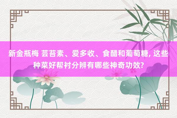 新金瓶梅 芸苔素、爱多收、食醋和葡萄糖, 这些种菜好帮衬分辨有哪些神奇功效?