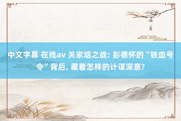 中文字幕 在线av 关家垴之战: 彭德怀的“铁血号令”背后, 藏着怎样的计谋深意?