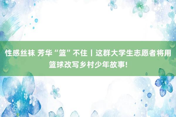 性感丝袜 芳华“篮”不住丨这群大学生志愿者将用篮球改写乡村少年故事!