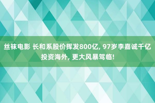 丝袜电影 长和系股价挥发800亿, 97岁李嘉诚千亿投资海外, 更大风暴驾临!