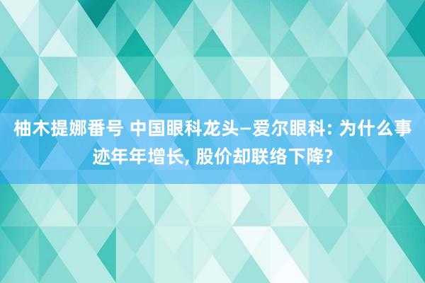 柚木提娜番号 中国眼科龙头—爱尔眼科: 为什么事迹年年增长, 股价却联络下降?