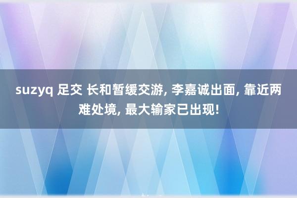 suzyq 足交 长和暂缓交游, 李嘉诚出面, 靠近两难处境, 最大输家已出现!