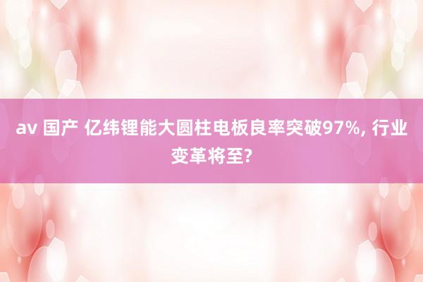 av 国产 亿纬锂能大圆柱电板良率突破97%, 行业变革将至?