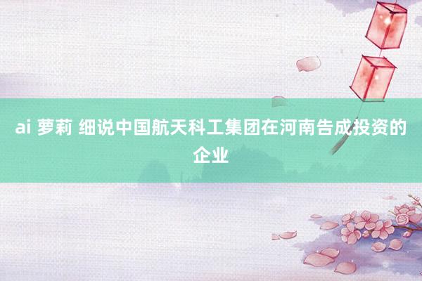 ai 萝莉 细说中国航天科工集团在河南告成投资的企业