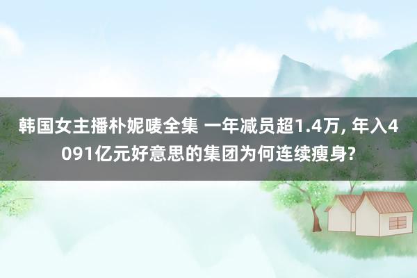 韩国女主播朴妮唛全集 一年减员超1.4万, 年入4091亿元好意思的集团为何连续瘦身?