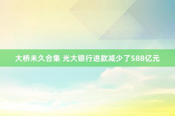 大桥未久合集 光大银行进款减少了588亿元