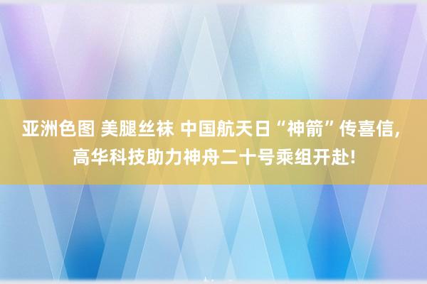 亚洲色图 美腿丝袜 中国航天日“神箭”传喜信, 高华科技助力神舟二十号乘组开赴!