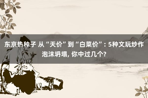 东京热种子 从“天价”到“白菜价”: 5种文玩炒作泡沫坍塌, 你中过几个?