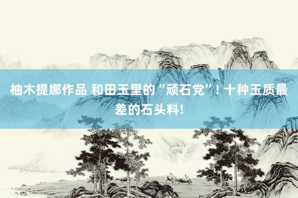 柚木提娜作品 和田玉里的“顽石党”! 十种玉质最差的石头料!
