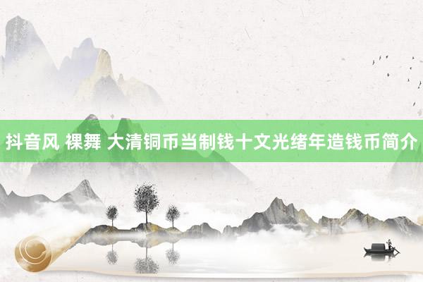 抖音风 裸舞 大清铜币当制钱十文光绪年造钱币简介