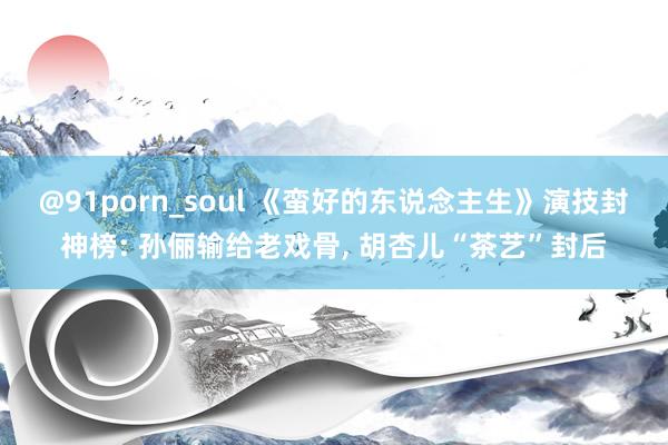 @91porn_soul 《蛮好的东说念主生》演技封神榜: 孙俪输给老戏骨, 胡杏儿“茶艺”封后
