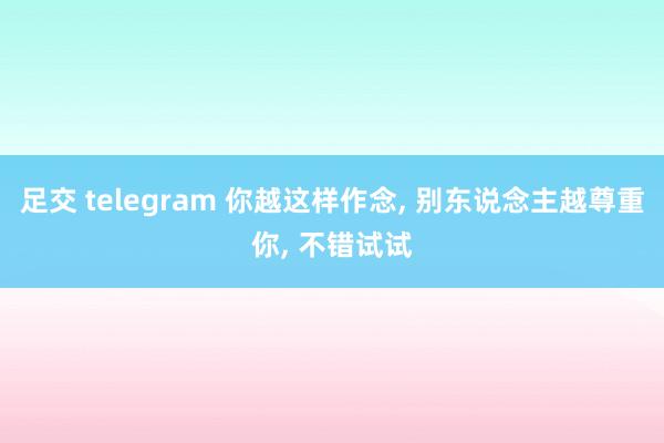 足交 telegram 你越这样作念, 别东说念主越尊重你, 不错试试