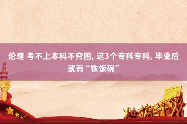 伦理 考不上本科不穷困, 这3个专科专科, 毕业后就有“铁饭碗”