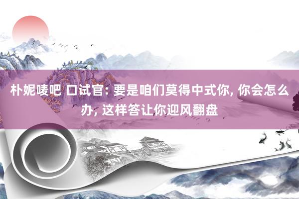 朴妮唛吧 口试官: 要是咱们莫得中式你, 你会怎么办, 这样答让你迎风翻盘