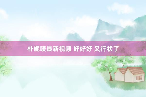 朴妮唛最新视频 好好好 又行状了