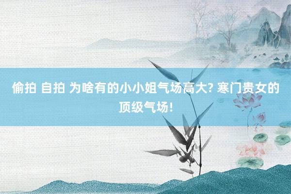 偷拍 自拍 为啥有的小小姐气场高大? 寒门贵女的顶级气场!