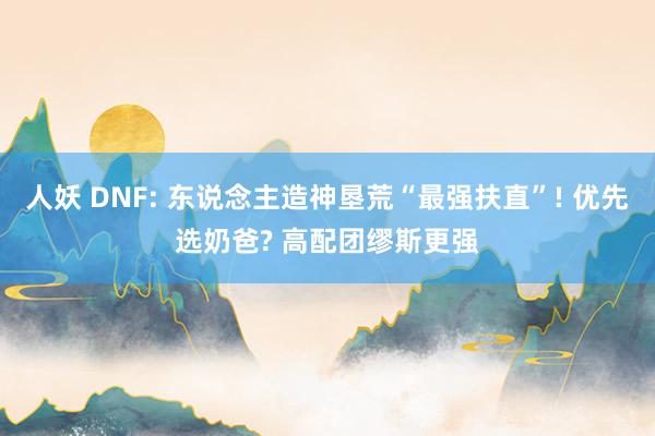人妖 DNF: 东说念主造神垦荒“最强扶直”! 优先选奶爸? 高配团缪斯更强