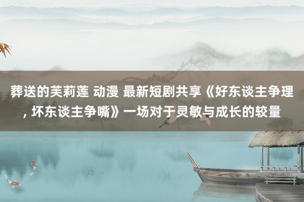 葬送的芙莉莲 动漫 最新短剧共享《好东谈主争理, 坏东谈主争嘴》一场对于灵敏与成长的较量