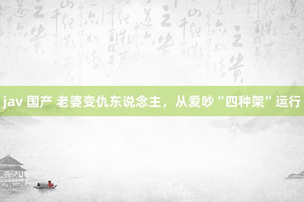 jav 国产 老婆变仇东说念主，从爱吵“四种架”运行
