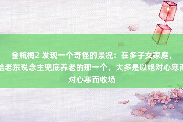 金瓶梅2 发现一个奇怪的景况：在多子女家庭，主动给老东说念主兜底养老的那一个，大多是以绝对心寒而收场