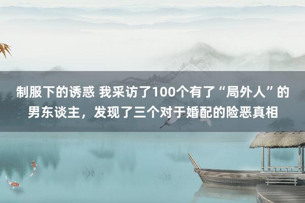 制服下的诱惑 我采访了100个有了“局外人”的男东谈主，发现了三个对于婚配的险恶真相
