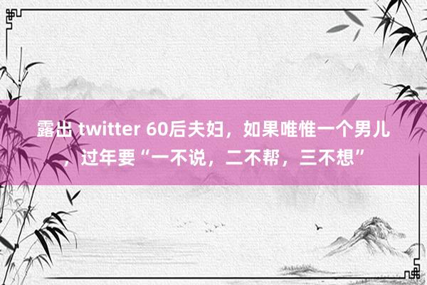 露出 twitter 60后夫妇，如果唯惟一个男儿，过年要“一不说，二不帮，三不想”