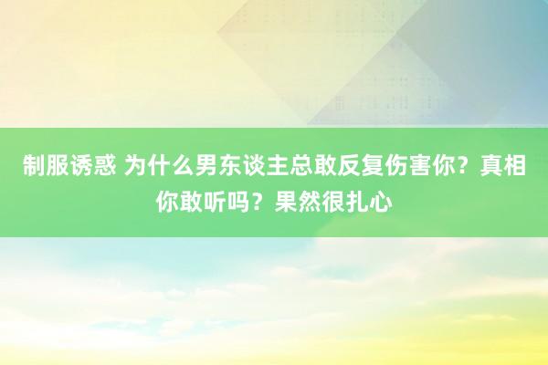 制服诱惑 为什么男东谈主总敢反复伤害你？真相你敢听吗？果然很扎心