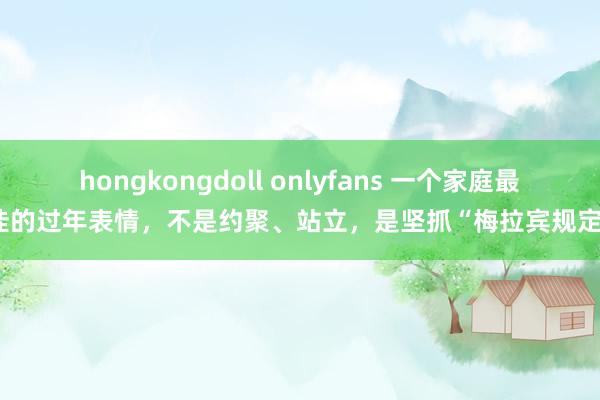hongkongdoll onlyfans 一个家庭最佳的过年表情，不是约聚、站立，是坚抓“梅拉宾规定”