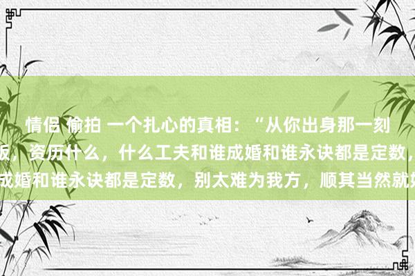 情侣 偷拍 一个扎心的真相：“从你出身那一刻起，端什么碗，吃什么饭，资历什么，什么工夫和谁成婚和谁永诀都是定数，别太难为我方，顺其当然就好”