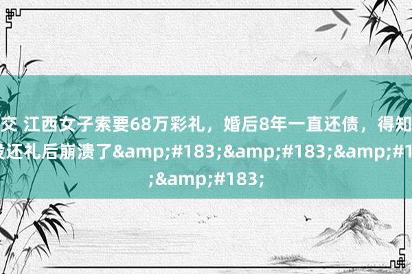 足交 江西女子索要68万彩礼，婚后8年一直还债，得知父母没还礼后崩溃了&#183;&#183;&#183;