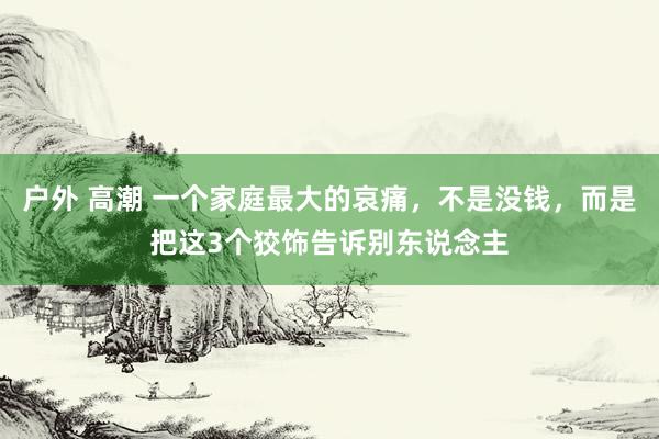 户外 高潮 一个家庭最大的哀痛，不是没钱，而是把这3个狡饰告诉别东说念主