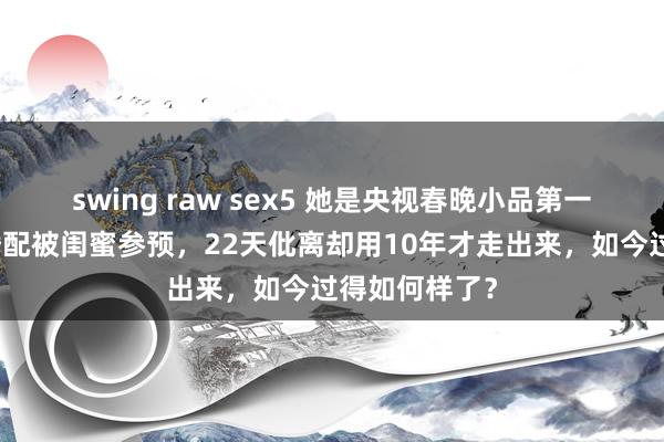 swing raw sex5 她是央视春晚小品第一位女演员，婚配被闺蜜参预，22天仳离却用10年才走出来，如今过得如何样了？