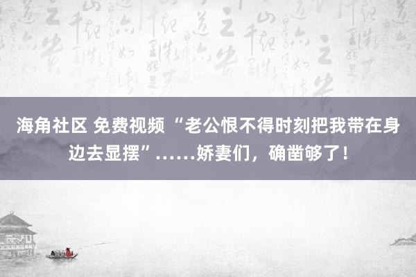 海角社区 免费视频 “老公恨不得时刻把我带在身边去显摆”……娇妻们，确凿够了！