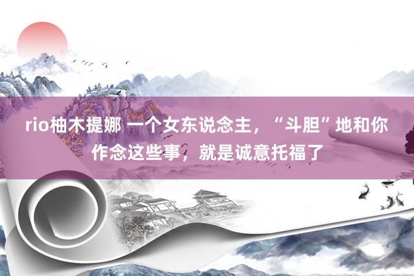 rio柚木提娜 一个女东说念主，“斗胆”地和你作念这些事，就是诚意托福了