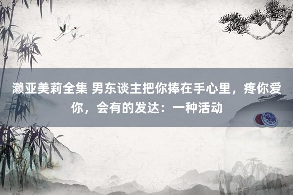 濑亚美莉全集 男东谈主把你捧在手心里，疼你爱你，会有的发达：一种活动