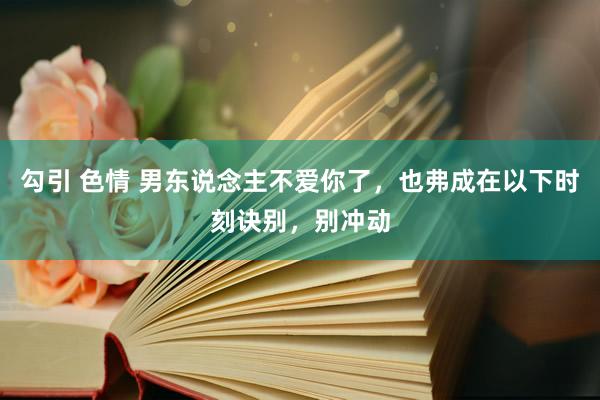 勾引 色情 男东说念主不爱你了，也弗成在以下时刻诀别，别冲动