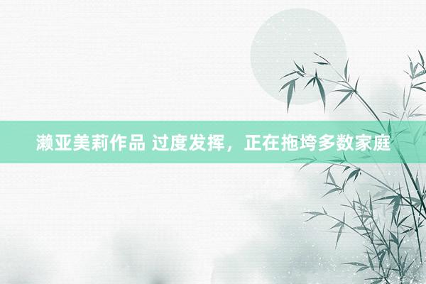 濑亚美莉作品 过度发挥，正在拖垮多数家庭