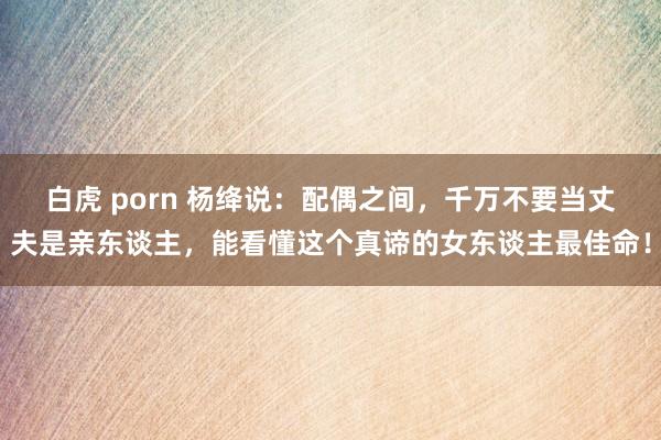 白虎 porn 杨绛说：配偶之间，千万不要当丈夫是亲东谈主，能看懂这个真谛的女东谈主最佳命！