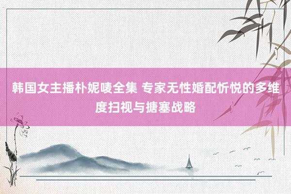 韩国女主播朴妮唛全集 专家无性婚配忻悦的多维度扫视与搪塞战略