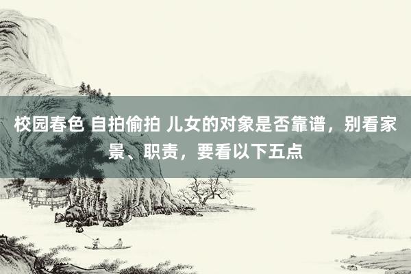 校园春色 自拍偷拍 儿女的对象是否靠谱，别看家景、职责，要看以下五点