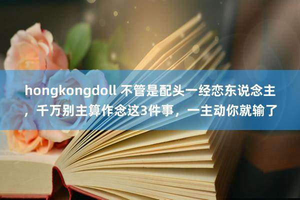 hongkongdoll 不管是配头一经恋东说念主，千万别主算作念这3件事，一主动你就输了