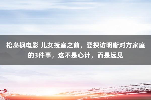 松岛枫电影 儿女授室之前，要探访明晰对方家庭的3件事，这不是心计，而是远见