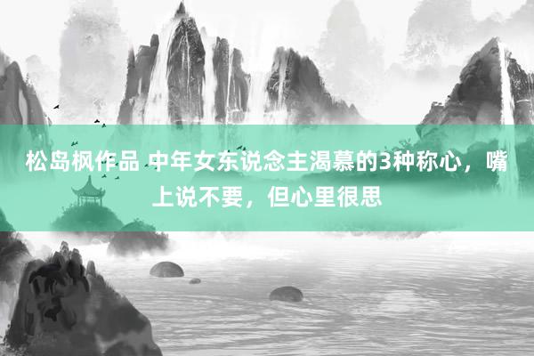 松岛枫作品 中年女东说念主渴慕的3种称心，嘴上说不要，但心里很思