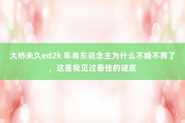 大桥未久ed2k 年青东说念主为什么不婚不育了，这是我见过最佳的谜底