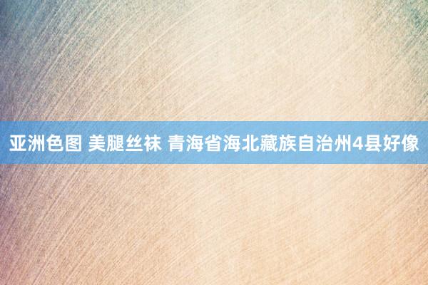 亚洲色图 美腿丝袜 青海省海北藏族自治州4县好像