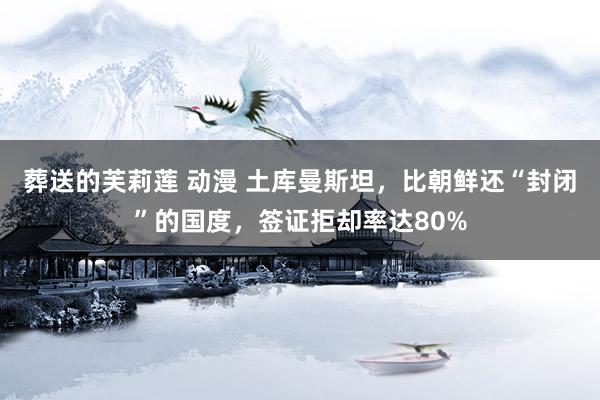 葬送的芙莉莲 动漫 土库曼斯坦，比朝鲜还“封闭”的国度，签证拒却率达80%