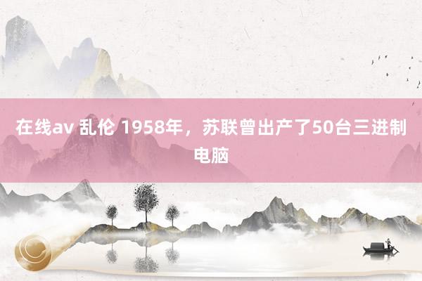 在线av 乱伦 1958年,苏联曾出产了50台三进制电脑